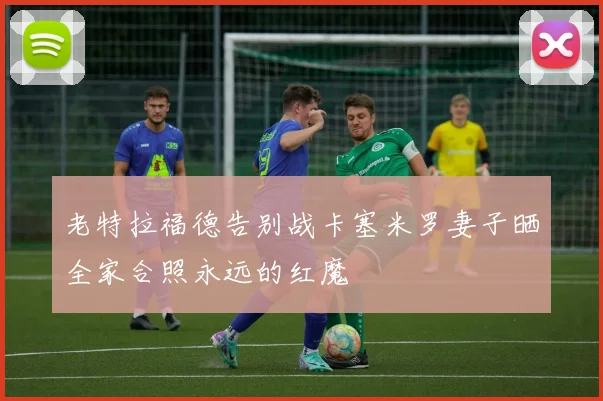 老特拉福德告别战卡塞米罗妻子晒全家合照永远的红魔