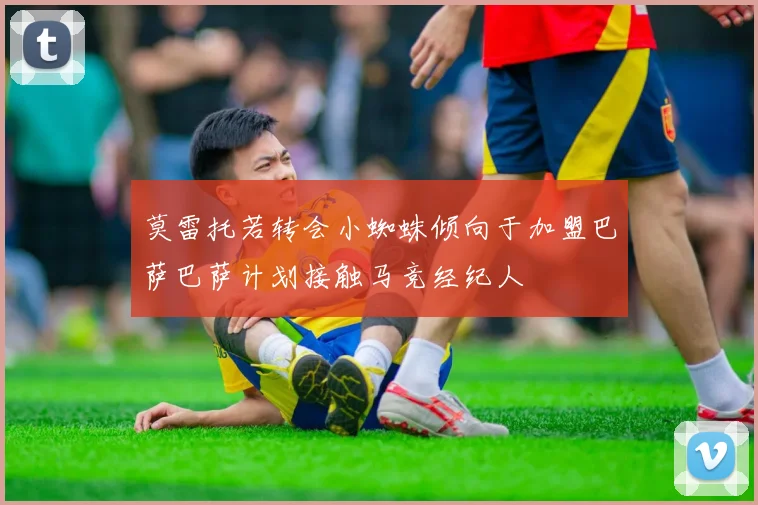 莫雷托若转会小蜘蛛倾向于加盟巴萨巴萨计划接触马竞经纪人