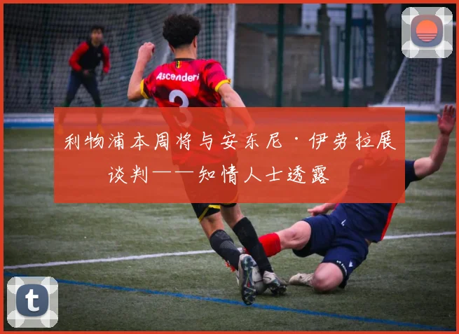 利物浦本周将与安东尼·伊劳拉展开谈判——知情人士透露