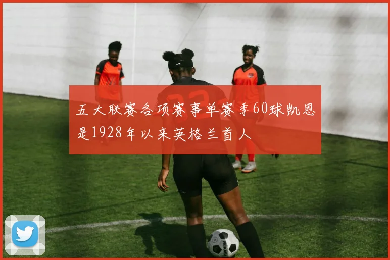 五大联赛各项赛事单赛季60球凯恩是1928年以来英格兰首人