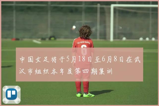 中国女足将于5月18日至6月8日在武汉市组织本年度第四期集训