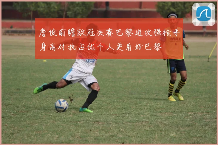 詹俊前瞻欧冠决赛巴黎进攻强枪手身高对抗占优个人更看好巴黎